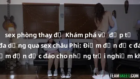 sex phòng thay đồ Khám phá vẻ đẹp tự nhiên và văn hóa đa dạng qua sex châu Phi: Điểm đến độc đáo cho những trải nghiệm khó quên