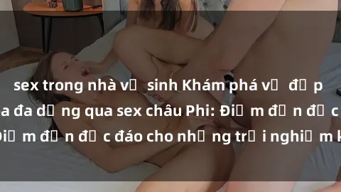 sex trong nhà vệ sinh Khám phá vẻ đẹp tự nhiên và văn hóa đa dạng qua sex châu Phi: Điểm đến độc đáo cho những trải nghiệm khó quên
