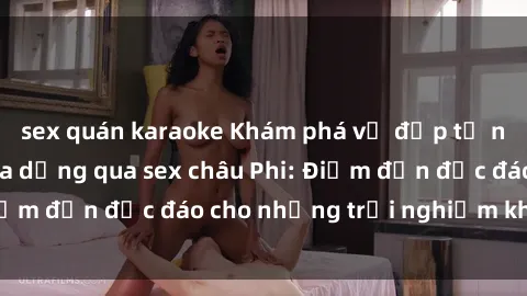 sex quán karaoke Khám phá vẻ đẹp tự nhiên và văn hóa đa dạng qua sex châu Phi: Điểm đến độc đáo cho những trải nghiệm khó quên