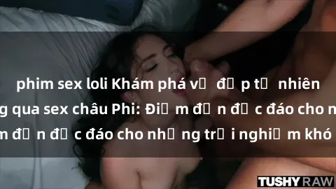 phim sex loli Khám phá vẻ đẹp tự nhiên và văn hóa đa dạng qua sex châu Phi: Điểm đến độc đáo cho những trải nghiệm khó quên