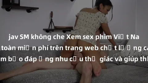jav SM không che Xem sex phim Việt Nam không che hoàn toàn miễn phí trên trang web chất lượng cao. Đảm bảo đáp ứng nhu cầu thị giác và giúp thỏa mãn mong muốn của bạn.
