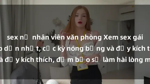 sex nữ nhân viên văn phòng Xem sex gái trẻ không che hấp dẫn nhất, cực kỳ nóng bỏng và đầy kích thích, đảm bảo sẽ làm hài lòng mọi người!