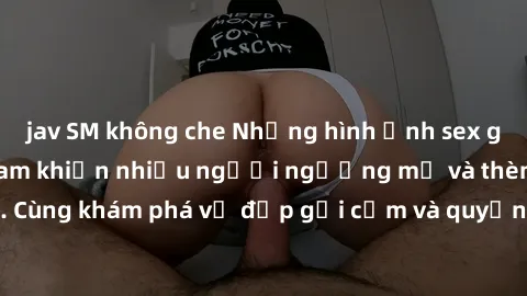 jav SM không che Những hình ảnh sex gái sinh viên Việt Nam khiến nhiều người ngưỡng mộ và thèm khát. Cùng khám phá vẻ đẹp gợi cảm và quyến rũ của những cô gái trẻ này.