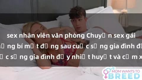 sex nhân viên văn phòng Chuyện sex gái Việt có chồng: Những bí mật đằng sau cuộc sống gia đình đầy nhiệt huyết và cảm xúc