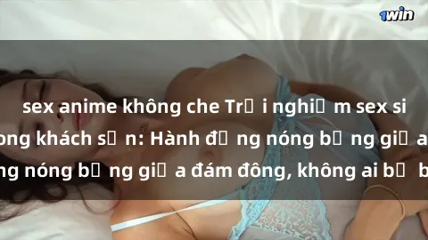 sex anime không che Trải nghiệm sex sinh viên sôi động trong khách sạn: Hành động nóng bỏng giữa đám đông, không ai bị bỏ lỡ
