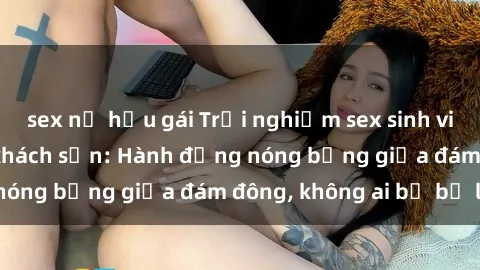 sex nữ hầu gái Trải nghiệm sex sinh viên sôi động trong khách sạn: Hành động nóng bỏng giữa đám đông, không ai bị bỏ lỡ
