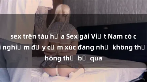 sex trên tàu hỏa Sex gái Việt Nam có con: Trải nghiệm đầy cảm xúc đáng nhớ không thể bỏ qua