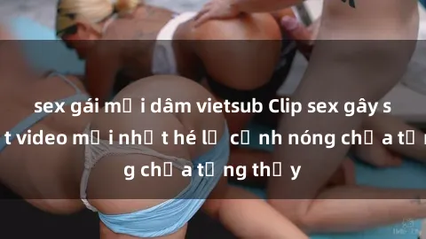 sex gái mại dâm vietsub Clip sex gây sốc: Loạt video mới nhất hé lộ cảnh nóng chưa từng thấy