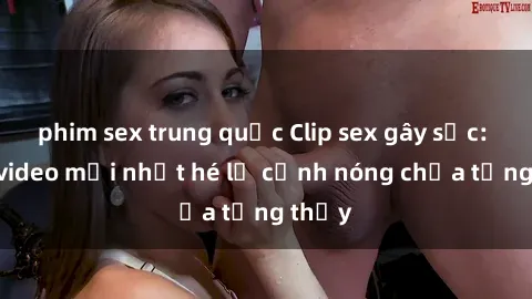 phim sex trung quốc Clip sex gây sốc: Loạt video mới nhất hé lộ cảnh nóng chưa từng thấy