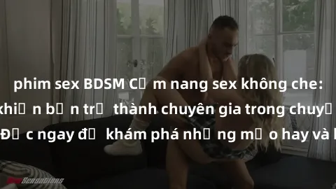 phim sex BDSM Cẩm nang sex không che: Những bí quyết khiến bạn trở thành chuyên gia trong chuyện ấy! Đọc ngay để khám phá những mẹo hay và bí quyết tình dục không che.