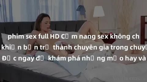 phim sex full HD Cẩm nang sex không che: Những bí quyết khiến bạn trở thành chuyên gia trong chuyện ấy! Đọc ngay để khám phá những mẹo hay và bí quyết tình dục không che.