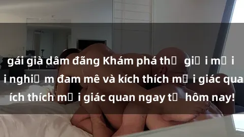 gái già dâm đãng Khám phá thế giới mới của sex online: trải nghiệm đam mê và kích thích mọi giác quan ngay từ hôm nay!