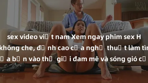 sex video việt nam Xem ngay phim sex HD chất lượng cao không che, đỉnh cao của nghệ thuật làm tình, đưa bạn vào thế giới đam mê và sóng gió của tình yêu không giới hạn.