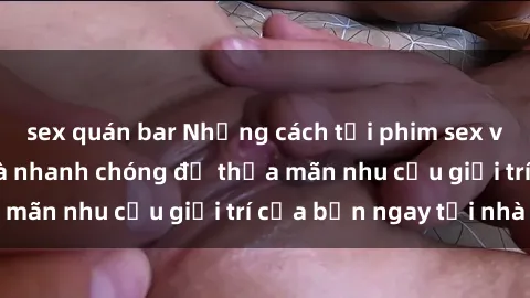 sex quán bar Những cách tải phim sex về máy đơn giản và nhanh chóng để thỏa mãn nhu cầu giải trí của bạn ngay tại nhà