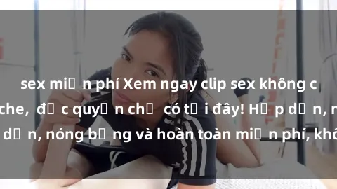 sex miễn phí Xem ngay clip sex không che cực hot, không che,  độc quyền chỉ có tại đây! Hấp dẫn, nóng bỏng và hoàn toàn miễn phí, không thể bỏ qua!