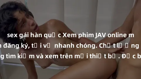sex gái hàn quốc Xem phim JAV online miễn phí không cần đăng ký, tải về nhanh chóng. Chất lượng HD, dễ dàng tìm kiếm và xem trên mọi thiết bị. Đặc biệt, không quảng cáo làm phiền.
