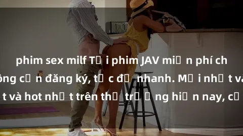 phim sex milf Tải phim JAV miễn phí chất lượng cao, không cần đăng ký, tốc độ nhanh. Mới nhất và hot nhất trên thị trường hiện nay, cập nhật hàng ngày.