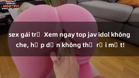 sex gái trẻ Xem ngay top jav idol không che, hấp dẫn không thể rời mắt!