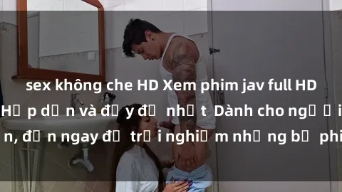 sex không che HD Xem phim jav full HD online miễn phí - Hấp dẫn và đầy đủ nhất  Dành cho người lớn, đến ngay để trải nghiệm những bộ phim hấp dẫn và hấp dẫn.