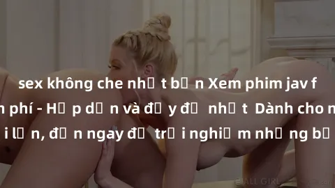 sex không che nhật bản Xem phim jav full HD online miễn phí - Hấp dẫn và đầy đủ nhất  Dành cho người lớn, đến ngay để trải nghiệm những bộ phim hấp dẫn và hấp dẫn.