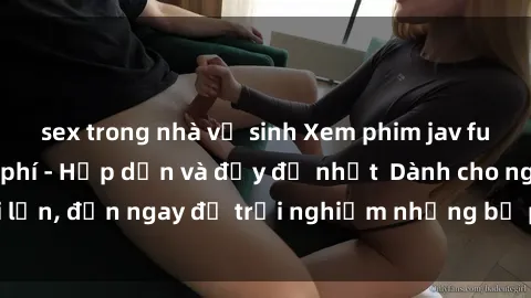 sex trong nhà vệ sinh Xem phim jav full HD online miễn phí - Hấp dẫn và đầy đủ nhất  Dành cho người lớn, đến ngay để trải nghiệm những bộ phim hấp dẫn và hấp dẫn.