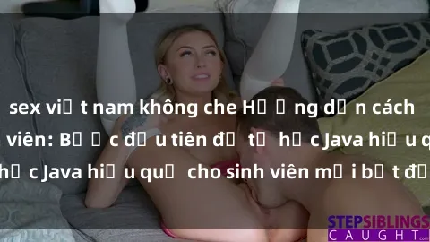 sex việt nam không che Hướng dẫn cách học Java cho sinh viên: Bước đầu tiên để tự học Java hiệu quả cho sinh viên mới bắt đầu là gì?