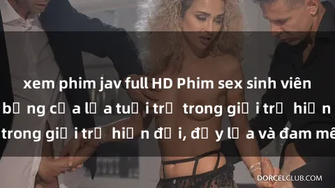xem phim jav full HD Phim sex sinh viên: Câu chuyện nóng bỏng của lứa tuổi trẻ trong giới trẻ hiện đại, đầy lửa và đam mê
