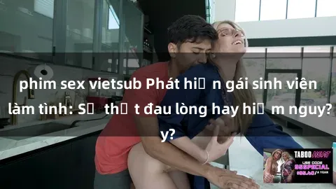 phim sex vietsub Phát hiện gái sinh viên làm tình: Sự thật đau lòng hay hiểm nguy?