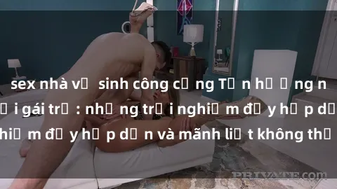 sex nhà vệ sinh công cộng Tận hưởng niềm vui của sex với gái trẻ: những trải nghiệm đầy hấp dẫn và mãnh liệt không thể bỏ lỡ