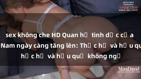 sex không che HD Quan hệ tình dục của nữ sinh Việt Nam ngày càng tăng lên: Thực hư và hậu quả không ngờ