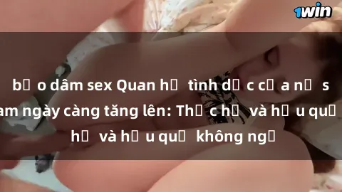 bạo dâm sex Quan hệ tình dục của nữ sinh Việt Nam ngày càng tăng lên: Thực hư và hậu quả không ngờ