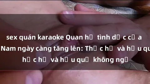 sex quán karaoke Quan hệ tình dục của nữ sinh Việt Nam ngày càng tăng lên: Thực hư và hậu quả không ngờ