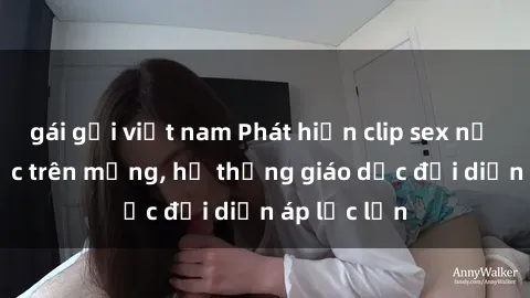 gái gọi việt nam Phát hiện clip sex nữ sinh gây sốc trên mạng, hệ thống giáo dục đối diện áp lực lớn