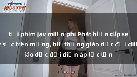 tải phim jav miễn phí Phát hiện clip sex nữ sinh gây sốc trên mạng, hệ thống giáo dục đối diện áp lực lớn