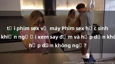 tải phim sex về máy Phim sex học sinh: Điều gì khiến người xem say đắm và hấp dẫn không ngờ?