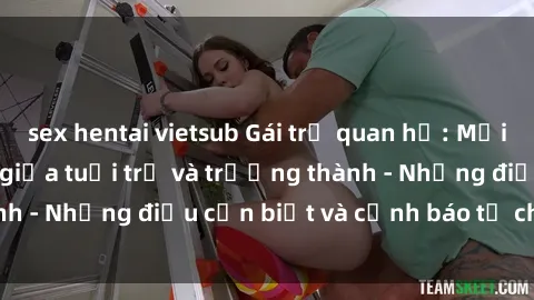 sex hentai vietsub Gái trẻ quan hệ: Mối quan hệ khác biệt giữa tuổi trẻ và trưởng thành - Những điều cần biết và cảnh báo từ chuyên gia
