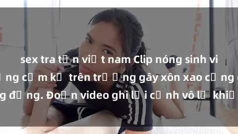 sex tra tấn việt nam Clip nóng sinh viên gây sốc: Hành động cấm kỵ trên trường gây xôn xao cộng đồng. Đoạn video ghi lại cảnh vô lễ khiến dư luận bức xúc.