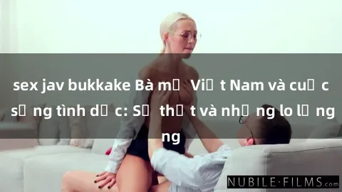 sex jav bukkake Bà mẹ Việt Nam và cuộc sống tình dục: Sự thật và những lo lắng