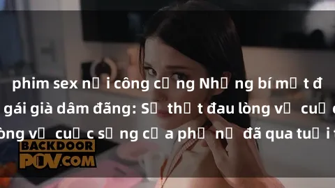 phim sex nơi công cộng Những bí mật đằng sau vẻ ngoài gái già dâm đãng: Sự thật đau lòng về cuộc sống của phụ nữ đã qua tuổi thanh xuân