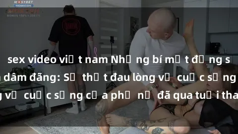 sex video việt nam Những bí mật đằng sau vẻ ngoài gái già dâm đãng: Sự thật đau lòng về cuộc sống của phụ nữ đã qua tuổi thanh xuân