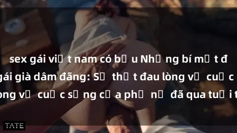 sex gái việt nam có bầu Những bí mật đằng sau vẻ ngoài gái già dâm đãng: Sự thật đau lòng về cuộc sống của phụ nữ đã qua tuổi thanh xuân