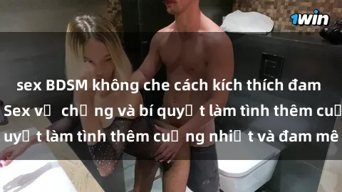 sex BDSM không che cách kích thích đam mê trong hôn nhân: Sex vợ chồng và bí quyết làm tình thêm cuồng nhiệt và đam mê