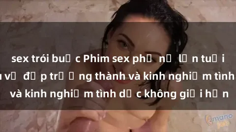 sex trói buộc Phim sex phụ nữ lớn tuổi: Sức hút đằng sau vẻ đẹp trưởng thành và kinh nghiệm tình dục không giới hạn
