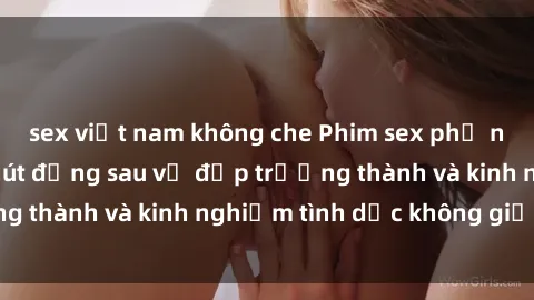 sex việt nam không che Phim sex phụ nữ lớn tuổi: Sức hút đằng sau vẻ đẹp trưởng thành và kinh nghiệm tình dục không giới hạn