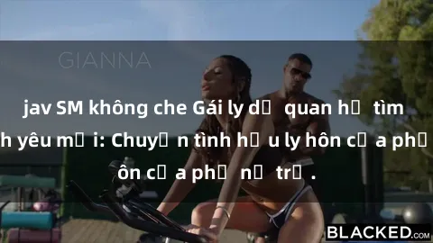 jav SM không che Gái ly dị quan hệ tìm kiếm tình yêu mới: Chuyện tình hậu ly hôn của phụ nữ trẻ.