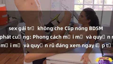 sex gái trẻ không che Clip nóng BDSM khiến người xem phát cuồng: Phong cách mới mẻ và quyến rũ đáng xem ngay lập tức!