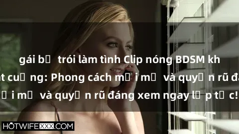gái bị trói làm tình Clip nóng BDSM khiến người xem phát cuồng: Phong cách mới mẻ và quyến rũ đáng xem ngay lập tức!