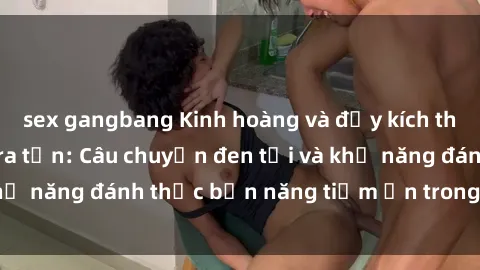 sex gangbang Kinh hoàng và đầy kích thích với phim sex tra tấn: Câu chuyện đen tối và khả năng đánh thức bản năng tiềm ẩn trong con người
