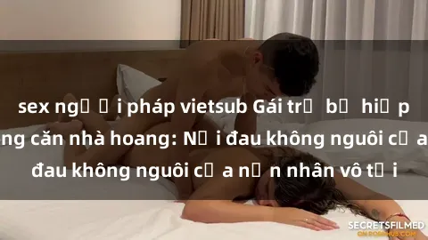 sex người pháp vietsub Gái trẻ bị hiếp dâm bạo lực trong căn nhà hoang: Nỗi đau không nguôi của nạn nhân vô tội