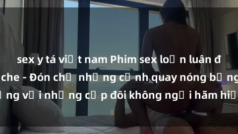 sex y tá việt nam Phim sex loạn luân đầy kích thích không che - Đón chờ những cảnh quay nóng bỏng với những cặp đôi không ngại hãm hiếp gia đình trong lòng